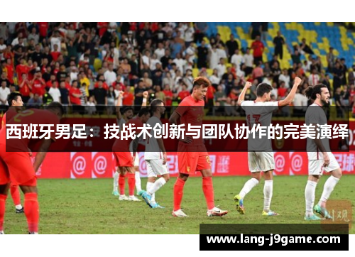 西班牙男足：技战术创新与团队协作的完美演绎