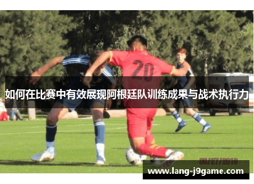 如何在比赛中有效展现阿根廷队训练成果与战术执行力