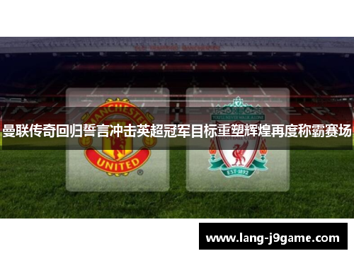 曼联传奇回归誓言冲击英超冠军目标重塑辉煌再度称霸赛场