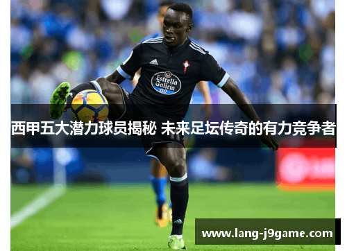 西甲五大潜力球员揭秘 未来足坛传奇的有力竞争者 西甲五大潜力球员揭秘 未来足坛传奇的有力竞争者