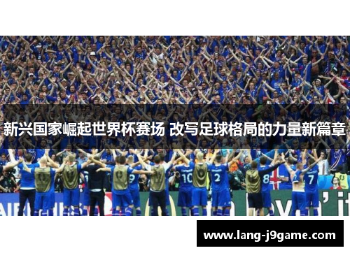 新兴国家崛起世界杯赛场 改写足球格局的力量新篇章 新兴国家崛起世界杯赛场 改写足球格局的力量新篇章