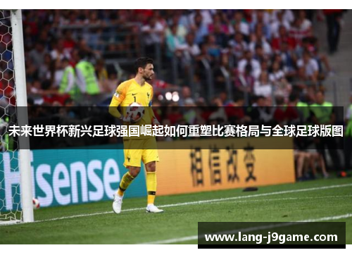 未来世界杯新兴足球强国崛起如何重塑比赛格局与全球足球版图 未来世界杯新兴足球强国崛起如何重塑比赛格局与全球足球版图