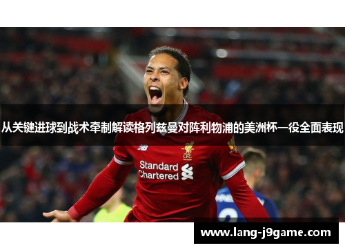 从关键进球到战术牵制解读格列兹曼对阵利物浦的美洲杯一役全面表现 从关键进球到战术牵制解读格列兹曼对阵利物浦的美洲杯一役全面表现