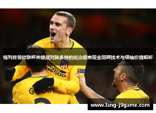 格列兹曼欧联杯关键战对阵多特的统治级表现全回顾技术与领袖价值解析 格列兹曼欧联杯关键战对阵多特的统治级表现全回顾技术与领袖价值解析