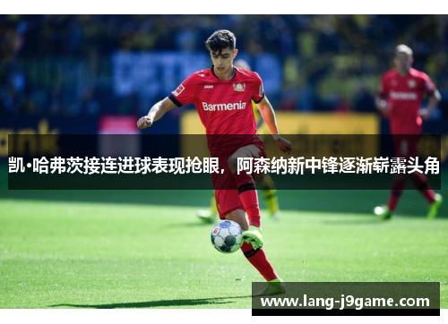 凯·哈弗茨接连进球表现抢眼，阿森纳新中锋逐渐崭露头角