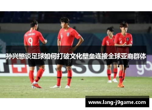 孙兴慜谈足球如何打破文化壁垒连接全球亚裔群体 孙兴慜谈足球如何打破文化壁垒连接全球亚裔群体