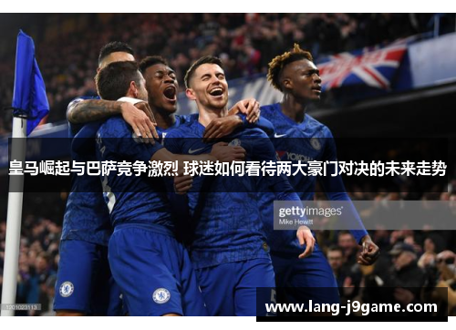 皇马崛起与巴萨竞争激烈 球迷如何看待两大豪门对决的未来走势