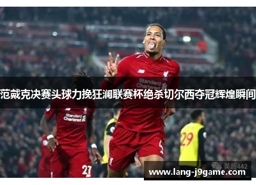 范戴克决赛头球力挽狂澜联赛杯绝杀切尔西夺冠辉煌瞬间 范戴克决赛头球力挽狂澜联赛杯绝杀切尔西夺冠辉煌瞬间