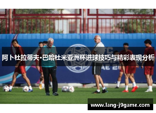 阿卜杜拉蒂夫·巴哈杜米亚洲杯进球技巧与精彩表现分析 阿卜杜拉蒂夫·巴哈杜米亚洲杯进球技巧与精彩表现分析